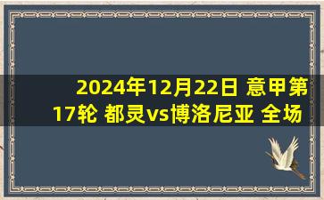 2024年12月22日 意甲第17轮 都灵vs博洛尼亚 全场录像